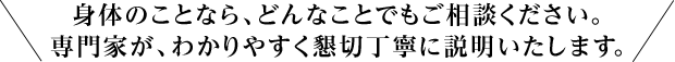 身体のことなら、どんなことでもご相談ください。専門家が、わかりやすく懇切丁寧に説明いたします。