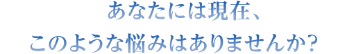 あなたには現在、このような悩みはありませんか？