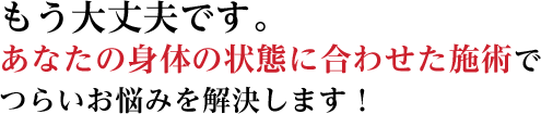 もう大丈夫です。あなたの身体の状態に合わせた施術でつらいお悩みを解決します！