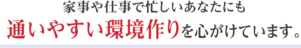 家事や仕事で忙しいあなたにも通いやすい環境作りを心がけています。