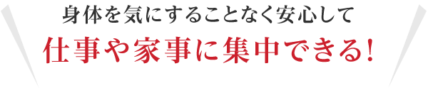 身体を気にすることなく安心して仕事や家事に集中できる！