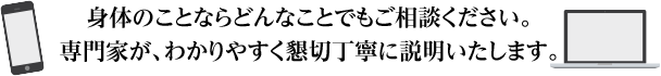身体のことならどんなことでもご相談ください。専門家が、わかりやすく懇切丁寧に説明いたします。